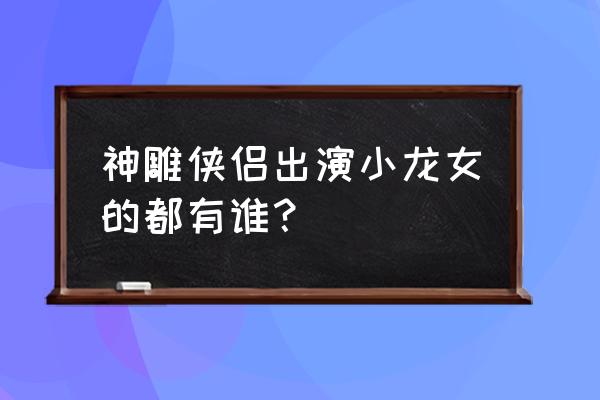 神雕侠侣各版本小龙女 神雕侠侣出演小龙女的都有谁？