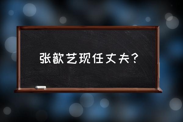 张歆艺的现任老公 张歆艺现任丈夫？