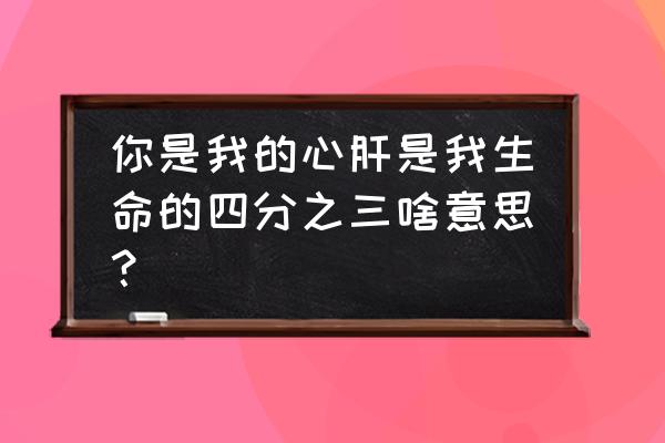 你是我生命的四分之三小时 你是我的心肝是我生命的四分之三啥意思？