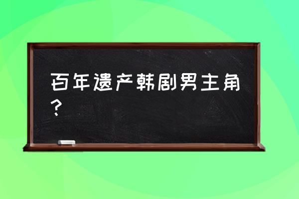 百年的遗产演员表 百年遗产韩剧男主角？