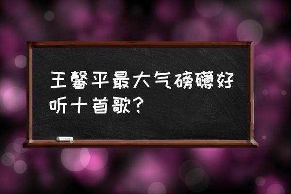 王馨平哪首歌好听 王馨平最大气磅礴好听十首歌？