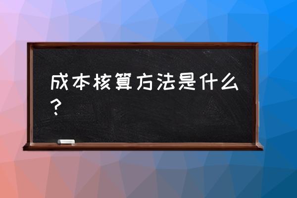 成本核算方法有哪些 成本核算方法是什么？