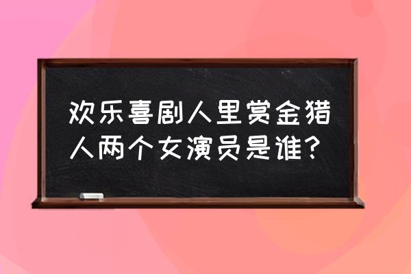 赏金猎人主演员表 欢乐喜剧人里赏金猎人两个女演员是谁？