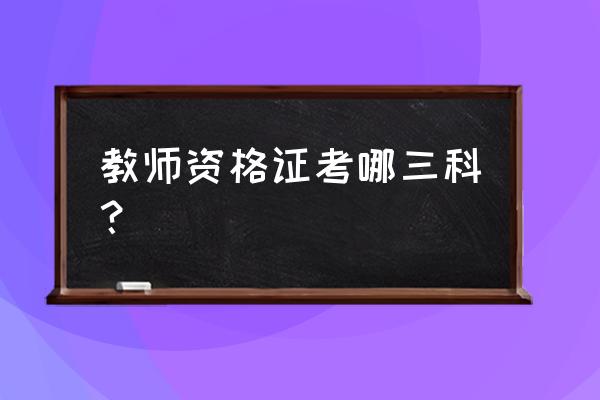 教师资格证具体科目 教师资格证考哪三科？