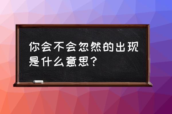 你会不会出现 你会不会忽然的出现是什么意思？