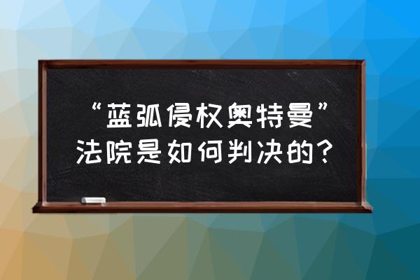 蓝弧苍月奥特曼 “蓝弧侵权奥特曼”法院是如何判决的？