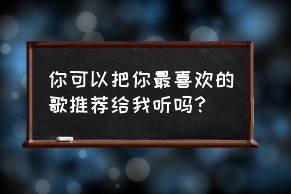 听我喜欢的歌 你可以把你最喜欢的歌推荐给我听吗？