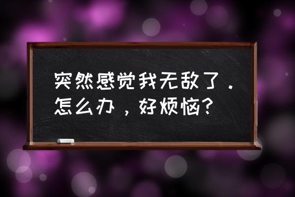 突然无敌了 突然感觉我无敌了。怎么办，好烦恼？