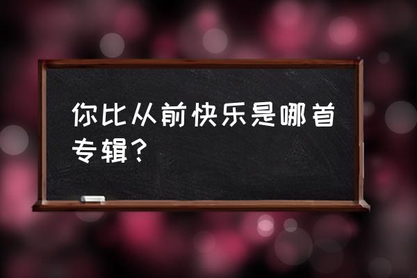 你比从前快乐完整版 你比从前快乐是哪首专辑？