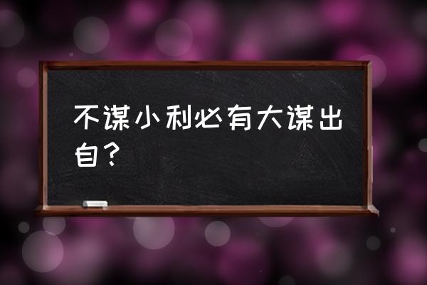 不要为了眼前的蝇头小利 不谋小利必有大谋出自？