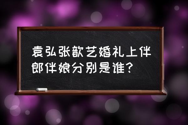 张歆艺袁弘婚礼 袁弘张歆艺婚礼上伴郎伴娘分别是谁？