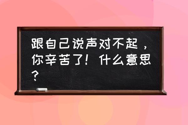 向自己说声对不起意思 跟自己说声对不起，你辛苦了！什么意思？