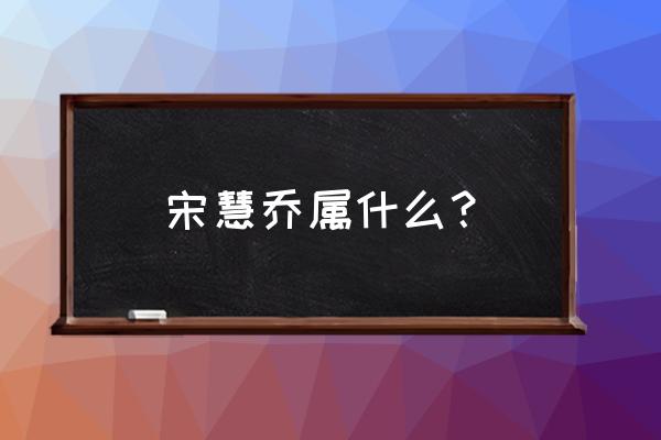 宋慧乔属相 宋慧乔属什么？