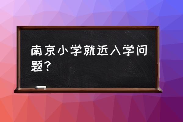 南京幼升小家长帮 南京小学就近入学问题？