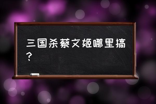 三国杀武将蔡文姬 三国杀蔡文姬哪里搞？