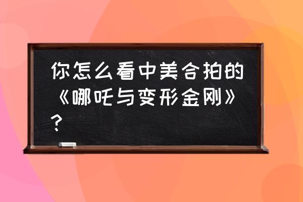 哪吒与变形金刚是真的 你怎么看中美合拍的《哪吒与变形金刚》？