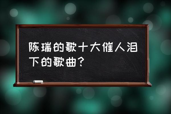 哭泣的红颜 陈瑞 陈瑞的歌十大催人泪下的歌曲？