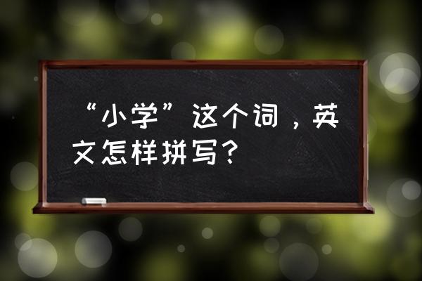 英语小学怎么写 “小学”这个词，英文怎样拼写？