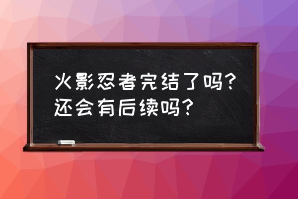 火影完结了吗 火影忍者完结了吗？还会有后续吗？