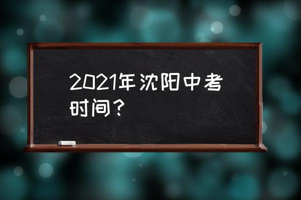 2021沈阳中考是几月几号 2021年沈阳中考时间？