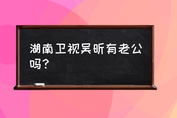 吴昕前任男友 湖南卫视吴昕有老公吗？