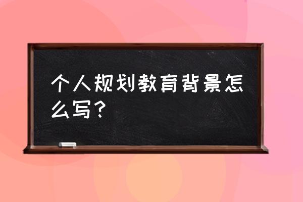 个人教育规划 个人规划教育背景怎么写？