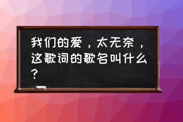 我们的无奈原版 我们的爱，太无奈，这歌词的歌名叫什么？