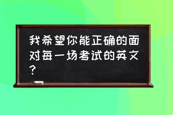 应对考试英文 我希望你能正确的面对每一场考试的英文？