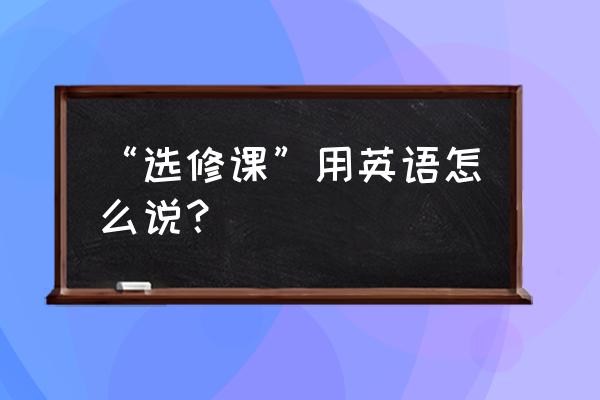 选修课用英语怎么写 “选修课”用英语怎么说？