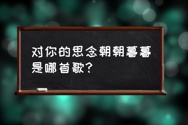 对你的思念朝朝暮暮 对你的思念朝朝暮暮是哪首歌？