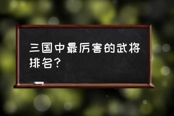 三国最猛的武将排名 三国中最厉害的武将排名？