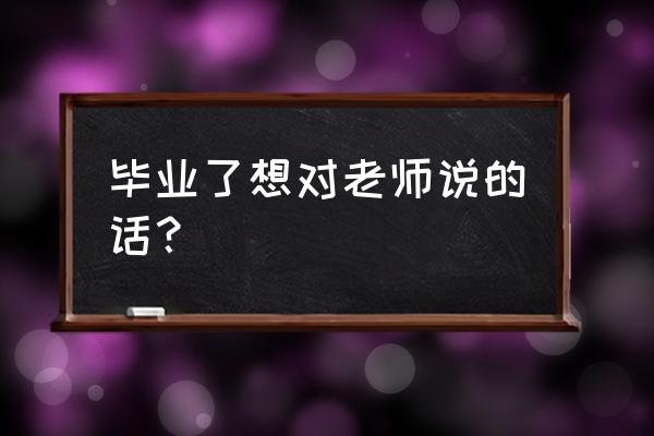 毕业了我想对老师说 毕业了想对老师说的话？