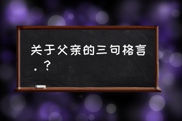 送给父亲的名言 关于父亲的三句格言。？