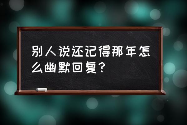 谁还记得那年我还对你说 别人说还记得那年怎么幽默回复？