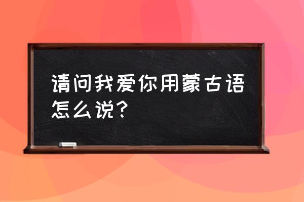 蒙语我爱你 请问我爱你用蒙古语怎么说？