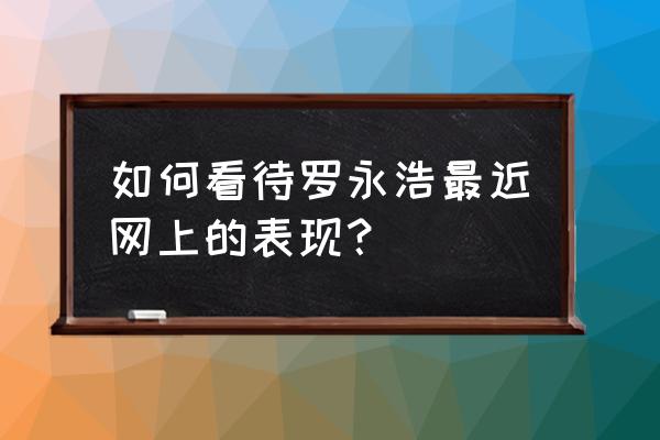 全民话题罗永浩 如何看待罗永浩最近网上的表现？