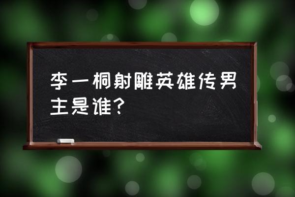 射雕英雄传李一桐杨旭文 李一桐射雕英雄传男主是谁？