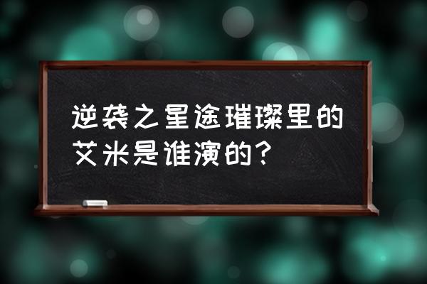 逆星途之璀璨演员表 逆袭之星途璀璨里的艾米是谁演的？