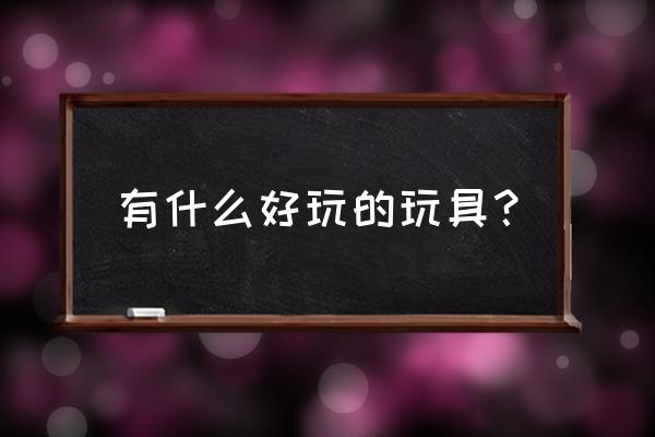 国外最有创意玩具 有什么好玩的玩具？