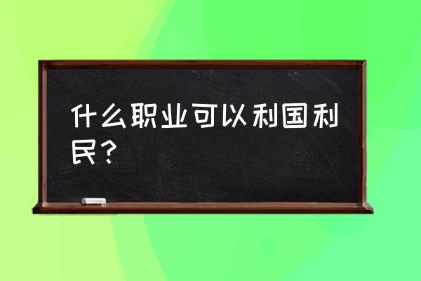 利国利民的行业 什么职业可以利国利民？