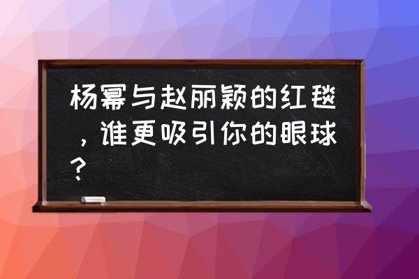 杨幂红毯耍大牌 杨幂与赵丽颖的红毯，谁更吸引你的眼球？