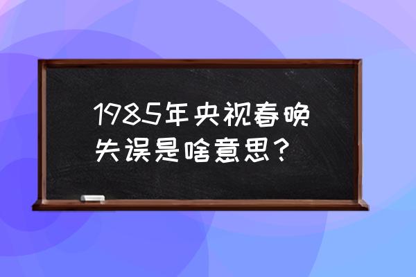 1985年春晚6个小时 1985年央视春晚失误是啥意思？