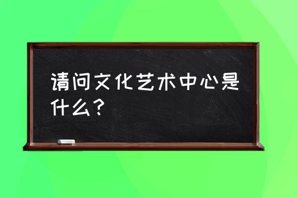 艺术中心含义 请问文化艺术中心是什么？