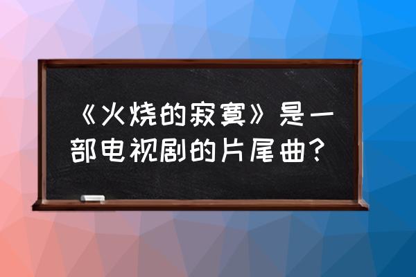 火烧的寂寞完整版 《火烧的寂寞》是一部电视剧的片尾曲？