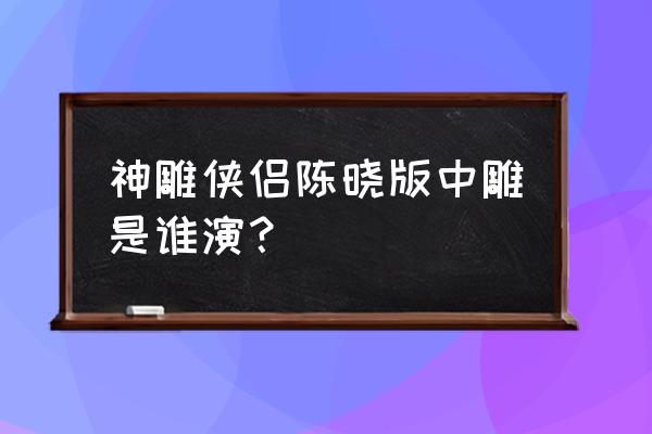 神雕侠侣陈晓版雕是谁演的 神雕侠侣陈晓版中雕是谁演？