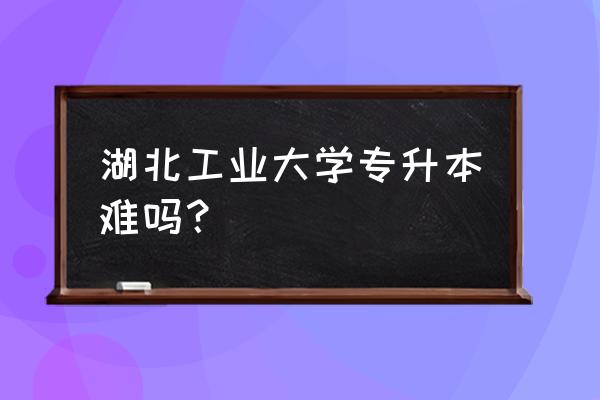 湖北普通专升本好考嘛 湖北工业大学专升本难吗？