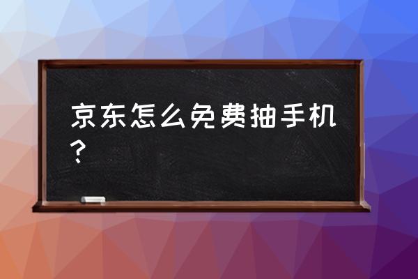 手机免费抽奖活动 京东怎么免费抽手机？