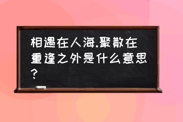 相遇在人海聚散在千里之外 相遇在人海.聚散在重逢之外是什么意思？