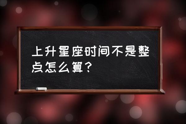 上升星座是什么意思怎么算 上升星座时间不是整点怎么算？