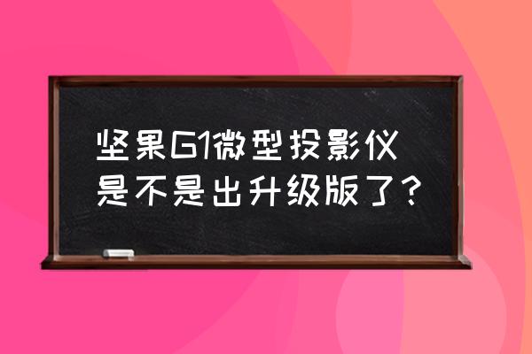 坚果g1升级 坚果G1微型投影仪是不是出升级版了？